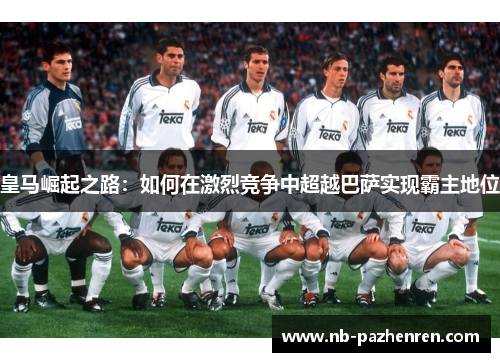 皇马崛起之路：如何在激烈竞争中超越巴萨实现霸主地位