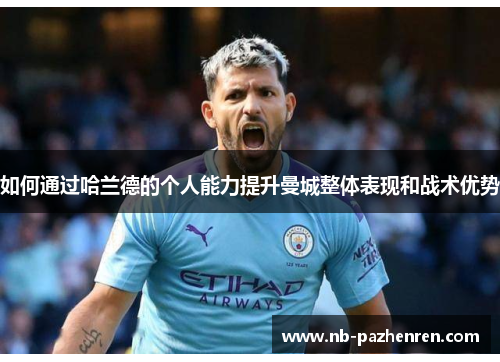 如何通过哈兰德的个人能力提升曼城整体表现和战术优势