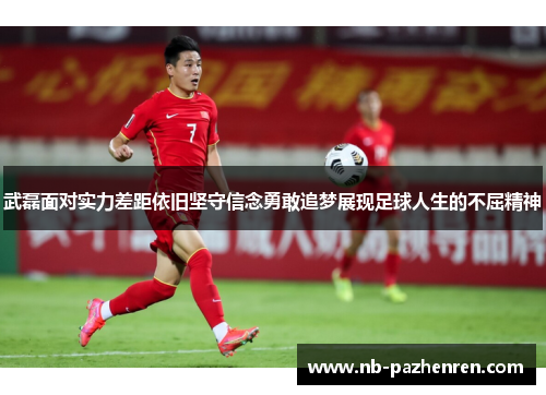 武磊面对实力差距依旧坚守信念勇敢追梦展现足球人生的不屈精神