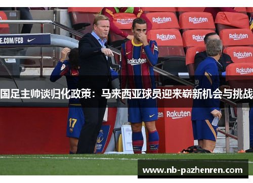 国足主帅谈归化政策：马来西亚球员迎来崭新机会与挑战