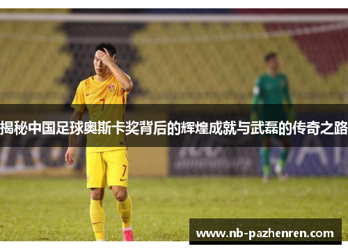 揭秘中国足球奥斯卡奖背后的辉煌成就与武磊的传奇之路