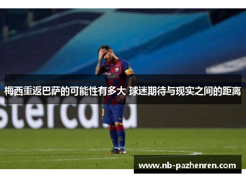 梅西重返巴萨的可能性有多大 球迷期待与现实之间的距离