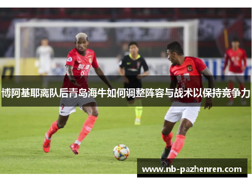 博阿基耶离队后青岛海牛如何调整阵容与战术以保持竞争力