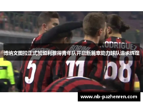 博纳文图拉正式加盟利雅得青年队开启新篇章助力球队追求辉煌