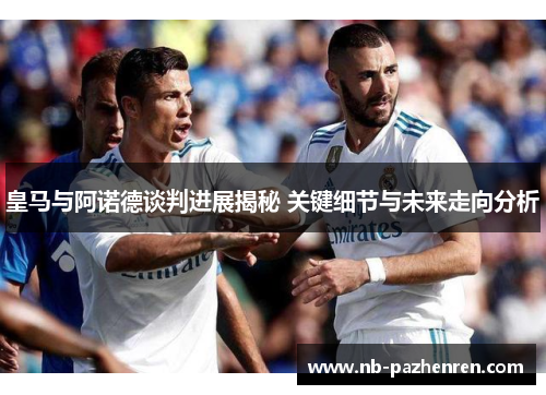 皇马与阿诺德谈判进展揭秘 关键细节与未来走向分析