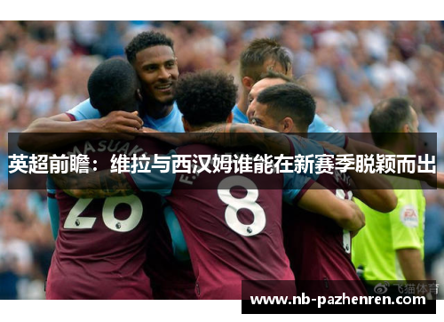 英超前瞻：维拉与西汉姆谁能在新赛季脱颖而出