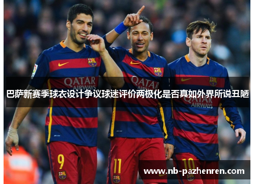 巴萨新赛季球衣设计争议球迷评价两极化是否真如外界所说丑陋
