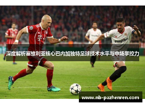 深度解析塞维利亚核心巴内加独特足球技术水平与中场掌控力