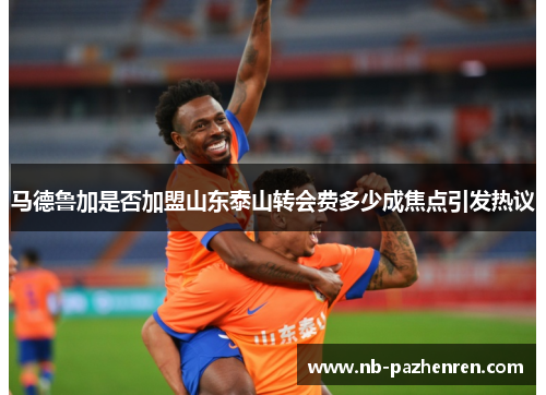 马德鲁加是否加盟山东泰山转会费多少成焦点引发热议