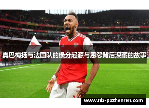 奥巴梅扬与法国队的缘分起源与恩怨背后深藏的故事