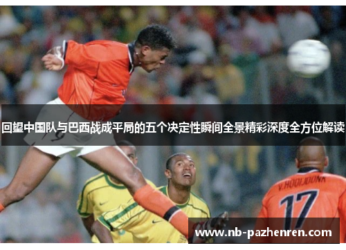 回望中国队与巴西战成平局的五个决定性瞬间全景精彩深度全方位解读